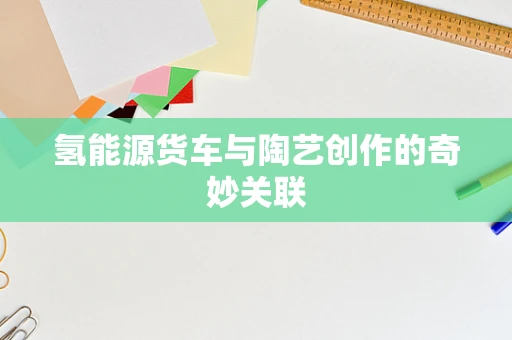 氢能源货车与陶艺创作的奇妙关联
