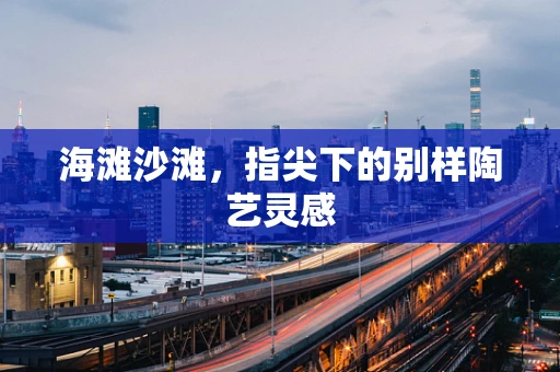 海滩沙滩，指尖下的别样陶艺灵感