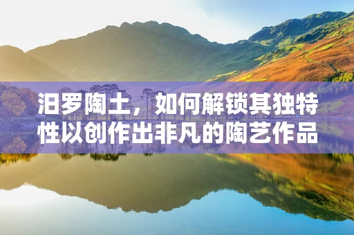 汨罗陶土，如何解锁其独特性以创作出非凡的陶艺作品？