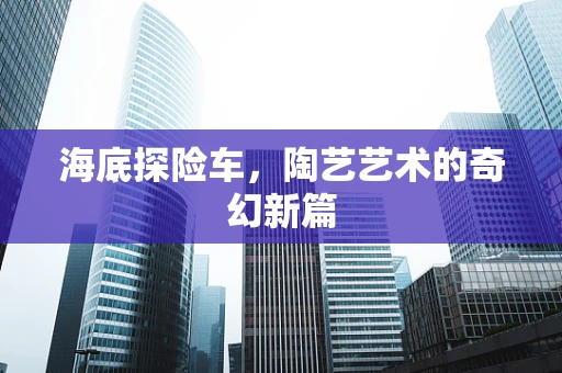 海底探险车，陶艺艺术的奇幻新篇