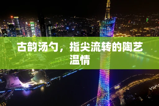 古韵汤勺，指尖流转的陶艺温情