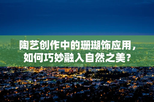 陶艺创作中的珊瑚饰应用，如何巧妙融入自然之美？