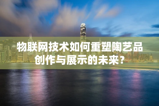 物联网技术如何重塑陶艺品创作与展示的未来？