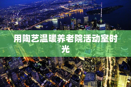 用陶艺温暖养老院活动室时光