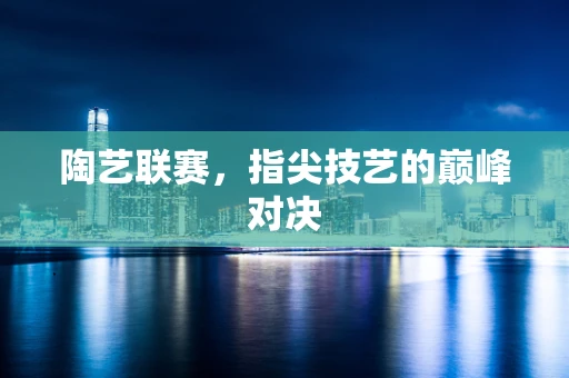 陶艺联赛，指尖技艺的巅峰对决