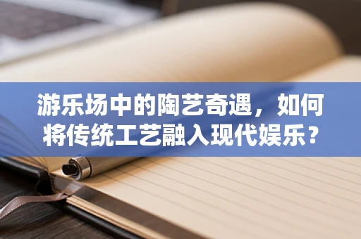 游乐场中的陶艺奇遇，如何将传统工艺融入现代娱乐？