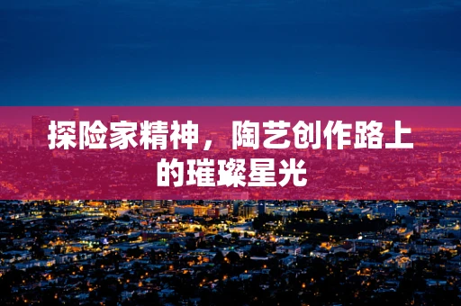 探险家精神，陶艺创作路上的璀璨星光