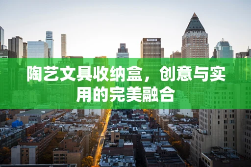 陶艺文具收纳盒，创意与实用的完美融合