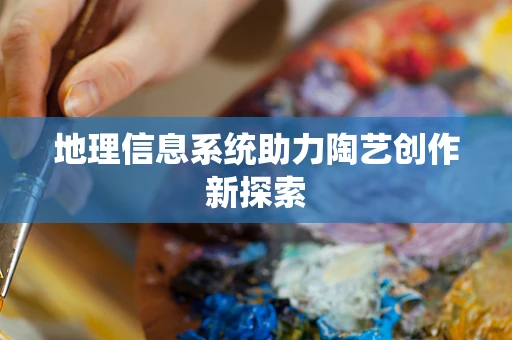 地理信息系统助力陶艺创作新探索