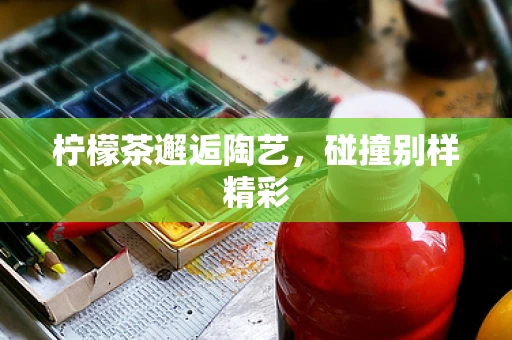 柠檬茶邂逅陶艺，碰撞别样精彩