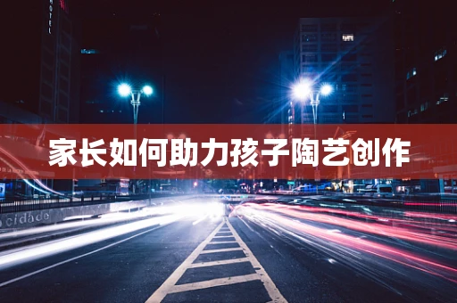 家长如何助力孩子陶艺创作