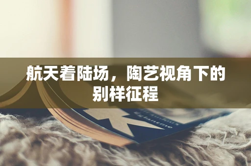 航天着陆场，陶艺视角下的别样征程