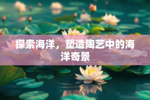 探索海洋，塑造陶艺中的海洋奇景