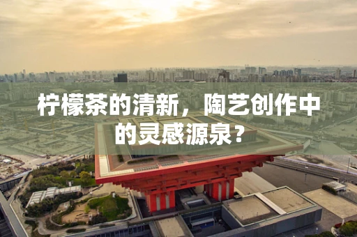 柠檬茶的清新，陶艺创作中的灵感源泉？