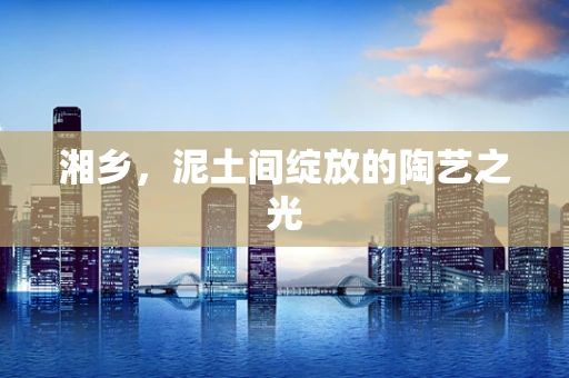 湘乡，泥土间绽放的陶艺之光