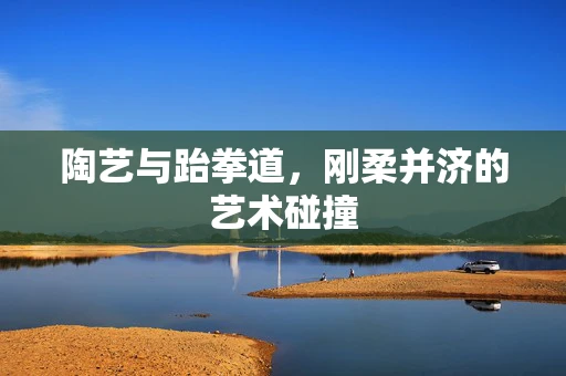 陶艺与跆拳道，刚柔并济的艺术碰撞