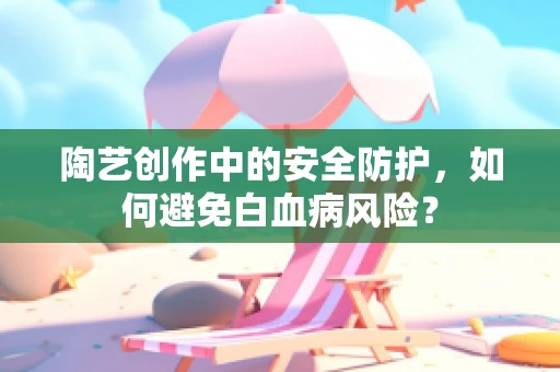 陶艺创作中的安全防护，如何避免白血病风险？