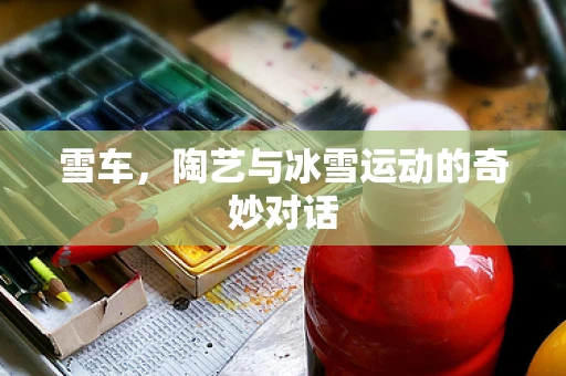 雪车，陶艺与冰雪运动的奇妙对话