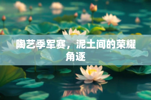 陶艺季军赛，泥土间的荣耀角逐