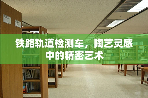 铁路轨道检测车，陶艺灵感中的精密艺术