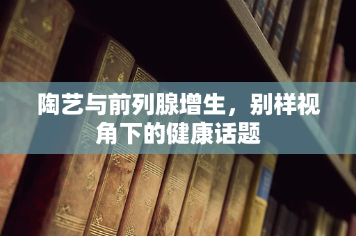 陶艺与前列腺增生，别样视角下的健康话题