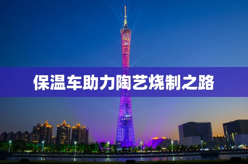 保温车助力陶艺烧制之路
