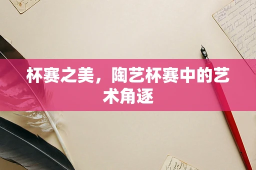 杯赛之美，陶艺杯赛中的艺术角逐