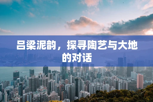 吕梁泥韵，探寻陶艺与大地的对话