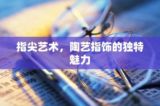 指尖艺术，陶艺指饰的独特魅力