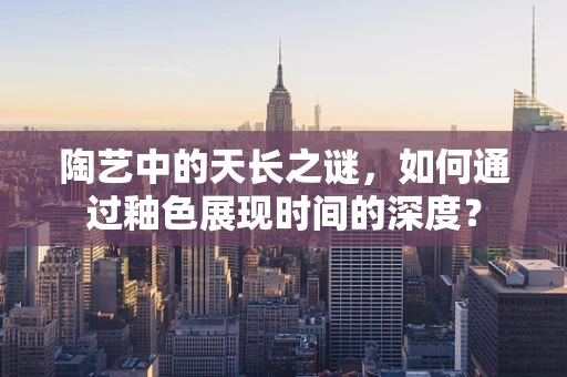 陶艺中的天长之谜，如何通过釉色展现时间的深度？