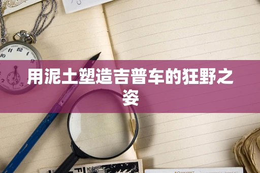 用泥土塑造吉普车的狂野之姿