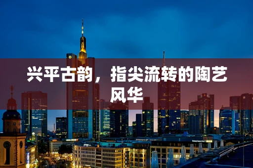 兴平古韵，指尖流转的陶艺风华