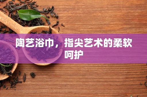 陶艺浴巾，指尖艺术的柔软呵护