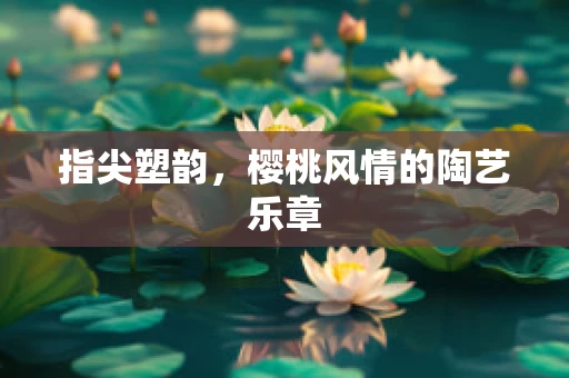 指尖塑韵，樱桃风情的陶艺乐章