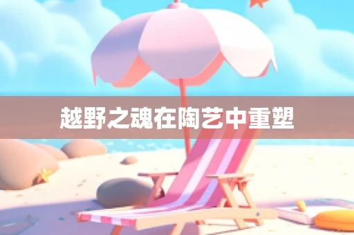 越野之魂在陶艺中重塑