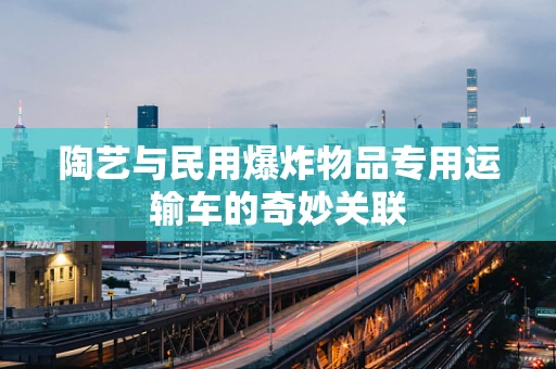 陶艺与民用爆炸物品专用运输车的奇妙关联