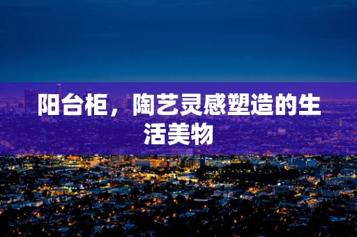 阳台柜，陶艺灵感塑造的生活美物