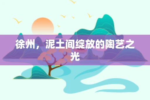 徐州，泥土间绽放的陶艺之光