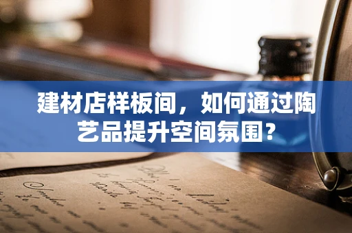 建材店样板间，如何通过陶艺品提升空间氛围？