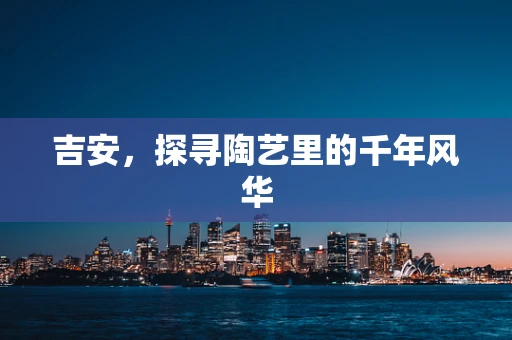 吉安，探寻陶艺里的千年风华