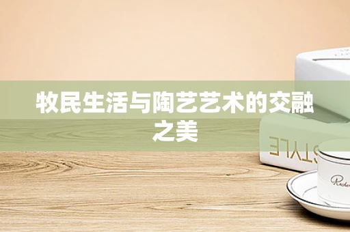 牧民生活与陶艺艺术的交融之美