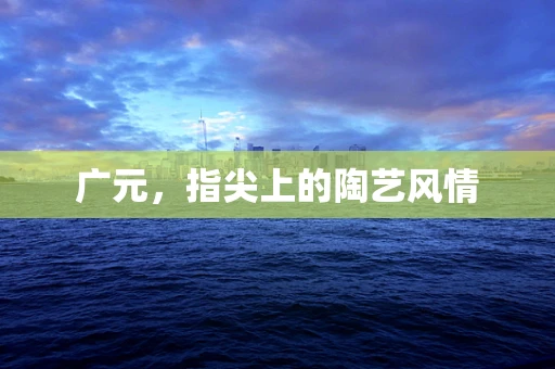 广元，指尖上的陶艺风情
