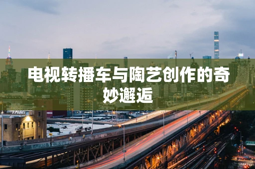 电视转播车与陶艺创作的奇妙邂逅