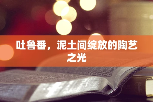 吐鲁番，泥土间绽放的陶艺之光