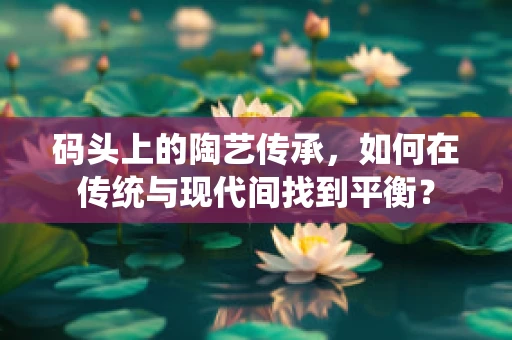 码头上的陶艺传承，如何在传统与现代间找到平衡？