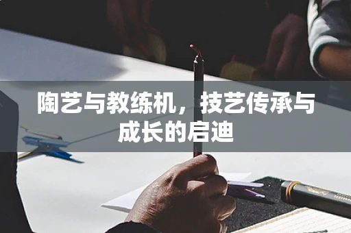 陶艺与教练机，技艺传承与成长的启迪