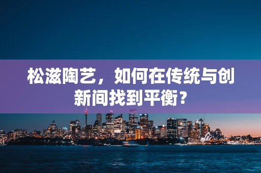 松滋陶艺，如何在传统与创新间找到平衡？