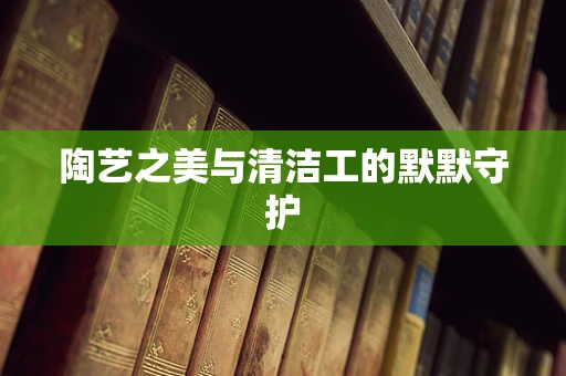 陶艺之美与清洁工的默默守护