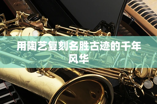 用陶艺复刻名胜古迹的千年风华