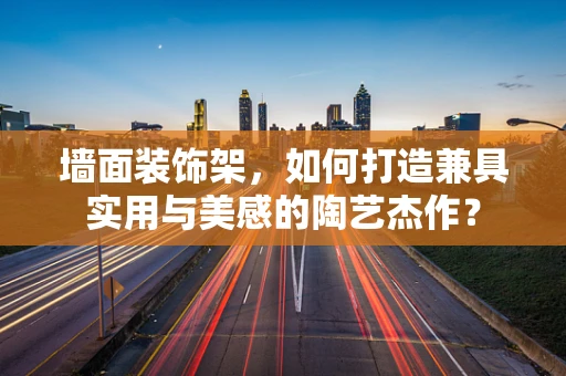墙面装饰架，如何打造兼具实用与美感的陶艺杰作？